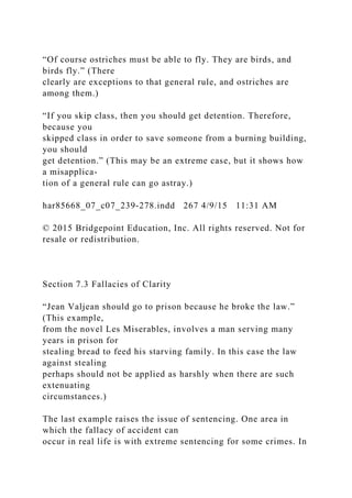 “Of course ostriches must be able to fly. They are birds, and
birds fly.” (There
clearly are exceptions to that general rule, and ostriches are
among them.)
“If you skip class, then you should get detention. Therefore,
because you
skipped class in order to save someone from a burning building,
you should
get detention.” (This may be an extreme case, but it shows how
a misapplica-
tion of a general rule can go astray.)
har85668_07_c07_239-278.indd 267 4/9/15 11:31 AM
© 2015 Bridgepoint Education, Inc. All rights reserved. Not for
resale or redistribution.
Section 7.3 Fallacies of Clarity
“Jean Valjean should go to prison because he broke the law.”
(This example,
from the novel Les Miserables, involves a man serving many
years in prison for
stealing bread to feed his starving family. In this case the law
against stealing
perhaps should not be applied as harshly when there are such
extenuating
circumstances.)
The last example raises the issue of sentencing. One area in
which the fallacy of accident can
occur in real life is with extreme sentencing for some crimes. In
 