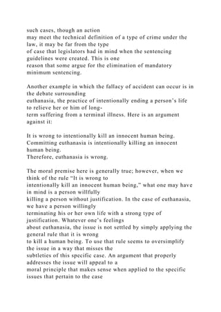 such cases, though an action
may meet the technical definition of a type of crime under the
law, it may be far from the type
of case that legislators had in mind when the sentencing
guidelines were created. This is one
reason that some argue for the elimination of mandatory
minimum sentencing.
Another example in which the fallacy of accident can occur is in
the debate surrounding
euthanasia, the practice of intentionally ending a person’s life
to relieve her or him of long-
term suffering from a terminal illness. Here is an argument
against it:
It is wrong to intentionally kill an innocent human being.
Committing euthanasia is intentionally killing an innocent
human being.
Therefore, euthanasia is wrong.
The moral premise here is generally true; however, when we
think of the rule “It is wrong to
intentionally kill an innocent human being,” what one may have
in mind is a person willfully
killing a person without justification. In the case of euthanasia,
we have a person willingly
terminating his or her own life with a strong type of
justification. Whatever one’s feelings
about euthanasia, the issue is not settled by simply applying the
general rule that it is wrong
to kill a human being. To use that rule seems to oversimplify
the issue in a way that misses the
subtleties of this specific case. An argument that properly
addresses the issue will appeal to a
moral principle that makes sense when applied to the specific
issues that pertain to the case
 