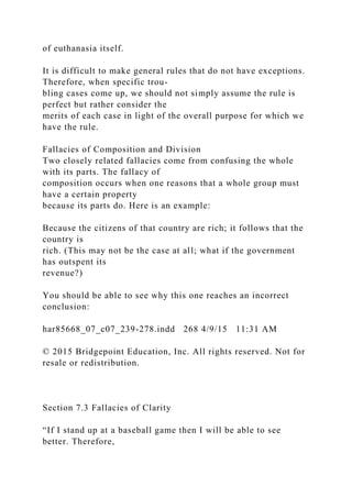 of euthanasia itself.
It is difficult to make general rules that do not have exceptions.
Therefore, when specific trou-
bling cases come up, we should not simply assume the rule is
perfect but rather consider the
merits of each case in light of the overall purpose for which we
have the rule.
Fallacies of Composition and Division
Two closely related fallacies come from confusing the whole
with its parts. The fallacy of
composition occurs when one reasons that a whole group must
have a certain property
because its parts do. Here is an example:
Because the citizens of that country are rich; it follows that the
country is
rich. (This may not be the case at all; what if the government
has outspent its
revenue?)
You should be able to see why this one reaches an incorrect
conclusion:
har85668_07_c07_239-278.indd 268 4/9/15 11:31 AM
© 2015 Bridgepoint Education, Inc. All rights reserved. Not for
resale or redistribution.
Section 7.3 Fallacies of Clarity
“If I stand up at a baseball game then I will be able to see
better. Therefore,
 