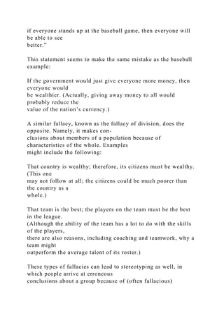 if everyone stands up at the baseball game, then everyone will
be able to see
better.”
This statement seems to make the same mistake as the baseball
example:
If the government would just give everyone more money, then
everyone would
be wealthier. (Actually, giving away money to all would
probably reduce the
value of the nation’s currency.)
A similar fallacy, known as the fallacy of division, does the
opposite. Namely, it makes con-
clusions about members of a population because of
characteristics of the whole. Examples
might include the following:
That country is wealthy; therefore, its citizens must be wealthy.
(This one
may not follow at all; the citizens could be much poorer than
the country as a
whole.)
That team is the best; the players on the team must be the best
in the league.
(Although the ability of the team has a lot to do with the skills
of the players,
there are also reasons, including coaching and teamwork, why a
team might
outperform the average talent of its roster.)
These types of fallacies can lead to stereotyping as well, in
which people arrive at erroneous
conclusions about a group because of (often fallacious)
 