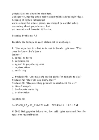 generalizations about its members.
Conversely, people often make assumptions about individuals
because of (often fallacious)
views about the whole group. We should be careful when
reasoning about populations, lest
we commit such harmful fallacies.
Practice Problems 7.3
Identify the fallacy in each statement or exchange.
1. “Jim says that it is bad to invest in bonds right now. What
does he know; he’s just a
janitor!”
a. appeal to force
b. ad hominem
c. appeal to popular opinion
d. equivocation
e. no fallacy
2. Student #1: “Animals are on the earth for humans to eat.”
Student #2: “How do you know that?”
Student #1: “Because they provide nourishment for us.”
a. biased sample
b. inadequate authority
c. equivocation
(continued)
har85668_07_c07_239-278.indd 269 4/9/15 11:31 AM
© 2015 Bridgepoint Education, Inc. All rights reserved. Not for
resale or redistribution.
 