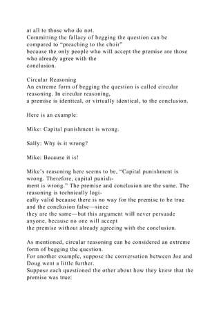 at all to those who do not.
Committing the fallacy of begging the question can be
compared to “preaching to the choir”
because the only people who will accept the premise are those
who already agree with the
conclusion.
Circular Reasoning
An extreme form of begging the question is called circular
reasoning. In circular reasoning,
a premise is identical, or virtually identical, to the conclusion.
Here is an example:
Mike: Capital punishment is wrong.
Sally: Why is it wrong?
Mike: Because it is!
Mike’s reasoning here seems to be, “Capital punishment is
wrong. Therefore, capital punish-
ment is wrong.” The premise and conclusion are the same. The
reasoning is technically logi-
cally valid because there is no way for the premise to be true
and the conclusion false—since
they are the same—but this argument will never persuade
anyone, because no one will accept
the premise without already agreeing with the conclusion.
As mentioned, circular reasoning can be considered an extreme
form of begging the question.
For another example, suppose the conversation between Joe and
Doug went a little further.
Suppose each questioned the other about how they knew that the
premise was true:
 