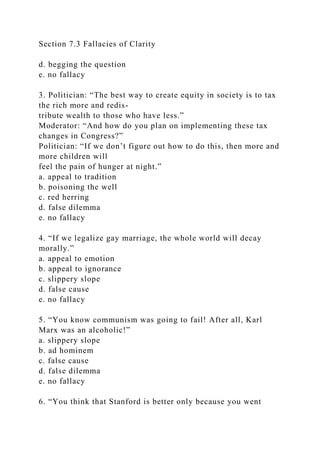 Section 7.3 Fallacies of Clarity
d. begging the question
e. no fallacy
3. Politician: “The best way to create equity in society is to tax
the rich more and redis-
tribute wealth to those who have less.”
Moderator: “And how do you plan on implementing these tax
changes in Congress?”
Politician: “If we don’t figure out how to do this, then more and
more children will
feel the pain of hunger at night.”
a. appeal to tradition
b. poisoning the well
c. red herring
d. false dilemma
e. no fallacy
4. “If we legalize gay marriage, the whole world will decay
morally.”
a. appeal to emotion
b. appeal to ignorance
c. slippery slope
d. false cause
e. no fallacy
5. “You know communism was going to fail! After all, Karl
Marx was an alcoholic!”
a. slippery slope
b. ad hominem
c. false cause
d. false dilemma
e. no fallacy
6. “You think that Stanford is better only because you went
 