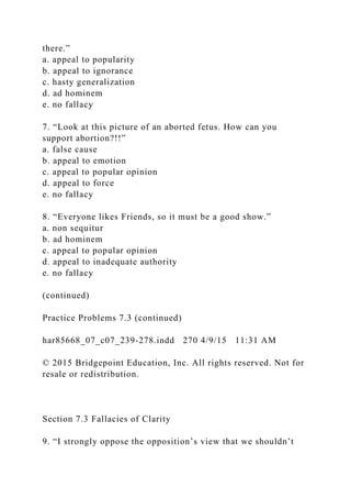 there.”
a. appeal to popularity
b. appeal to ignorance
c. hasty generalization
d. ad hominem
e. no fallacy
7. “Look at this picture of an aborted fetus. How can you
support abortion?!!”
a. false cause
b. appeal to emotion
c. appeal to popular opinion
d. appeal to force
e. no fallacy
8. “Everyone likes Friends, so it must be a good show.”
a. non sequitur
b. ad hominem
c. appeal to popular opinion
d. appeal to inadequate authority
e. no fallacy
(continued)
Practice Problems 7.3 (continued)
har85668_07_c07_239-278.indd 270 4/9/15 11:31 AM
© 2015 Bridgepoint Education, Inc. All rights reserved. Not for
resale or redistribution.
Section 7.3 Fallacies of Clarity
9. “I strongly oppose the opposition’s view that we shouldn’t
 