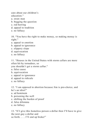 care about our children’s
education.”
a. straw man
b. begging the question
c. red herring
d. appeal to tradition
e. no fallacy
10. “You have the right to make money, so making money is
right.”
a. appeal to emotion
b. appeal to ignorance
c. slippery slope
d. equivocation
e. no fallacy
11. “Houses in the United States with storm cellars are more
often hit by tornadoes, so
you shouldn’t get a storm cellar.”
a. false cause
b. equivocation
c. appeal to ignorance
d. appeal to ridicule
e. no fallacy
12. “I am opposed to abortion because Jim is pro-choice, and
he’s an idiot!”
a. ad hominem
b. poisoning the well
c. shifting the burden of proof
d. false dilemma
e. no fallacy
13. “If I give this homeless person a dollar then I’ll have to give
the next guy a dollar and
so forth. . . . I’ll end up broke!”
 
