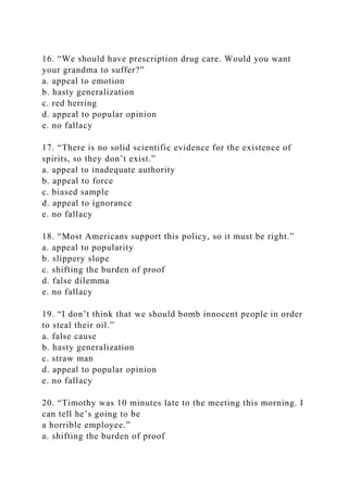 16. “We should have prescription drug care. Would you want
your grandma to suffer?”
a. appeal to emotion
b. hasty generalization
c. red herring
d. appeal to popular opinion
e. no fallacy
17. “There is no solid scientific evidence for the existence of
spirits, so they don’t exist.”
a. appeal to inadequate authority
b. appeal to force
c. biased sample
d. appeal to ignorance
e. no fallacy
18. “Most Americans support this policy, so it must be right.”
a. appeal to popularity
b. slippery slope
c. shifting the burden of proof
d. false dilemma
e. no fallacy
19. “I don’t think that we should bomb innocent people in order
to steal their oil.”
a. false cause
b. hasty generalization
c. straw man
d. appeal to popular opinion
e. no fallacy
20. “Timothy was 10 minutes late to the meeting this morning. I
can tell he’s going to be
a horrible employee.”
a. shifting the burden of proof
 