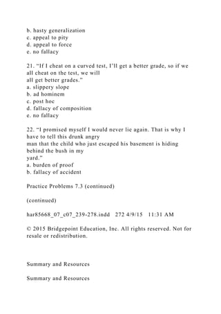 b. hasty generalization
c. appeal to pity
d. appeal to force
e. no fallacy
21. “If I cheat on a curved test, I’ll get a better grade, so if we
all cheat on the test, we will
all get better grades.”
a. slippery slope
b. ad hominem
c. post hoc
d. fallacy of composition
e. no fallacy
22. “I promised myself I would never lie again. That is why I
have to tell this drunk angry
man that the child who just escaped his basement is hiding
behind the bush in my
yard.”
a. burden of proof
b. fallacy of accident
Practice Problems 7.3 (continued)
(continued)
har85668_07_c07_239-278.indd 272 4/9/15 11:31 AM
© 2015 Bridgepoint Education, Inc. All rights reserved. Not for
resale or redistribution.
Summary and Resources
Summary and Resources
 