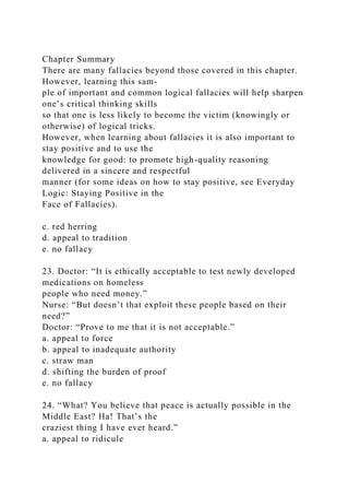 Chapter Summary
There are many fallacies beyond those covered in this chapter.
However, learning this sam-
ple of important and common logical fallacies will help sharpen
one’s critical thinking skills
so that one is less likely to become the victim (knowingly or
otherwise) of logical tricks.
However, when learning about fallacies it is also important to
stay positive and to use the
knowledge for good: to promote high-quality reasoning
delivered in a sincere and respectful
manner (for some ideas on how to stay positive, see Everyday
Logic: Staying Positive in the
Face of Fallacies).
c. red herring
d. appeal to tradition
e. no fallacy
23. Doctor: “It is ethically acceptable to test newly developed
medications on homeless
people who need money.”
Nurse: “But doesn’t that exploit these people based on their
need?”
Doctor: “Prove to me that it is not acceptable.”
a. appeal to force
b. appeal to inadequate authority
c. straw man
d. shifting the burden of proof
e. no fallacy
24. “What? You believe that peace is actually possible in the
Middle East? Ha! That’s the
craziest thing I have ever heard.”
a. appeal to ridicule
 