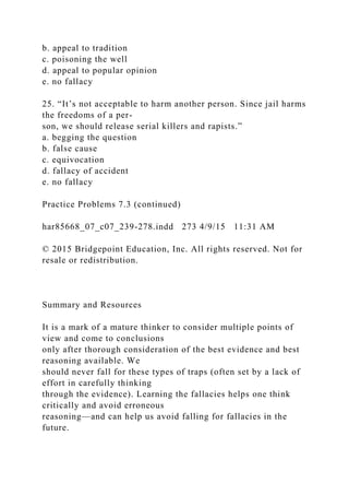 b. appeal to tradition
c. poisoning the well
d. appeal to popular opinion
e. no fallacy
25. “It’s not acceptable to harm another person. Since jail harms
the freedoms of a per-
son, we should release serial killers and rapists.”
a. begging the question
b. false cause
c. equivocation
d. fallacy of accident
e. no fallacy
Practice Problems 7.3 (continued)
har85668_07_c07_239-278.indd 273 4/9/15 11:31 AM
© 2015 Bridgepoint Education, Inc. All rights reserved. Not for
resale or redistribution.
Summary and Resources
It is a mark of a mature thinker to consider multiple points of
view and come to conclusions
only after thorough consideration of the best evidence and best
reasoning available. We
should never fall for these types of traps (often set by a lack of
effort in carefully thinking
through the evidence). Learning the fallacies helps one think
critically and avoid erroneous
reasoning—and can help us avoid falling for fallacies in the
future.
 