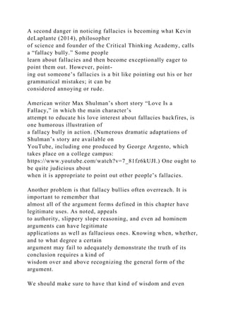 A second danger in noticing fallacies is becoming what Kevin
deLaplante (2014), philosopher
of science and founder of the Critical Thinking Academy, calls
a “fallacy bully.” Some people
learn about fallacies and then become exceptionally eager to
point them out. However, point-
ing out someone’s fallacies is a bit like pointing out his or her
grammatical mistakes; it can be
considered annoying or rude.
American writer Max Shulman’s short story “Love Is a
Fallacy,” in which the main character’s
attempt to educate his love interest about fallacies backfires, is
one humorous illustration of
a fallacy bully in action. (Numerous dramatic adaptations of
Shulman’s story are available on
YouTube, including one produced by George Argento, which
takes place on a college campus:
https://www.youtube.com/watch?v=7_81fz6kUJI.) One ought to
be quite judicious about
when it is appropriate to point out other people’s fallacies.
Another problem is that fallacy bullies often overreach. It is
important to remember that
almost all of the argument forms defined in this chapter have
legitimate uses. As noted, appeals
to authority, slippery slope reasoning, and even ad hominem
arguments can have legitimate
applications as well as fallacious ones. Knowing when, whether,
and to what degree a certain
argument may fail to adequately demonstrate the truth of its
conclusion requires a kind of
wisdom over and above recognizing the general form of the
argument.
We should make sure to have that kind of wisdom and even
 