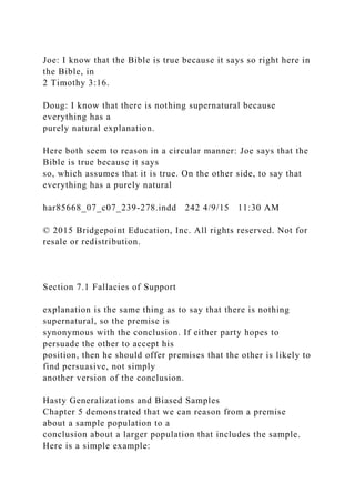 Joe: I know that the Bible is true because it says so right here in
the Bible, in
2 Timothy 3:16.
Doug: I know that there is nothing supernatural because
everything has a
purely natural explanation.
Here both seem to reason in a circular manner: Joe says that the
Bible is true because it says
so, which assumes that it is true. On the other side, to say that
everything has a purely natural
har85668_07_c07_239-278.indd 242 4/9/15 11:30 AM
© 2015 Bridgepoint Education, Inc. All rights reserved. Not for
resale or redistribution.
Section 7.1 Fallacies of Support
explanation is the same thing as to say that there is nothing
supernatural, so the premise is
synonymous with the conclusion. If either party hopes to
persuade the other to accept his
position, then he should offer premises that the other is likely to
find persuasive, not simply
another version of the conclusion.
Hasty Generalizations and Biased Samples
Chapter 5 demonstrated that we can reason from a premise
about a sample population to a
conclusion about a larger population that includes the sample.
Here is a simple example:
 