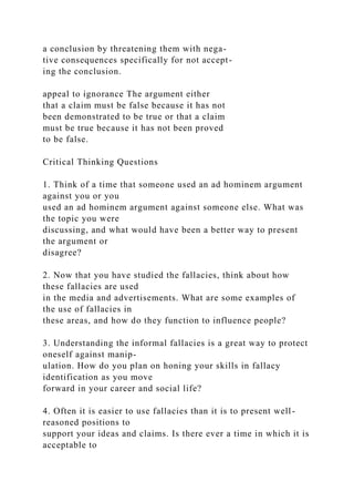 a conclusion by threatening them with nega-
tive consequences specifically for not accept-
ing the conclusion.
appeal to ignorance The argument either
that a claim must be false because it has not
been demonstrated to be true or that a claim
must be true because it has not been proved
to be false.
Critical Thinking Questions
1. Think of a time that someone used an ad hominem argument
against you or you
used an ad hominem argument against someone else. What was
the topic you were
discussing, and what would have been a better way to present
the argument or
disagree?
2. Now that you have studied the fallacies, think about how
these fallacies are used
in the media and advertisements. What are some examples of
the use of fallacies in
these areas, and how do they function to influence people?
3. Understanding the informal fallacies is a great way to protect
oneself against manip-
ulation. How do you plan on honing your skills in fallacy
identification as you move
forward in your career and social life?
4. Often it is easier to use fallacies than it is to present well-
reasoned positions to
support your ideas and claims. Is there ever a time in which it is
acceptable to
 