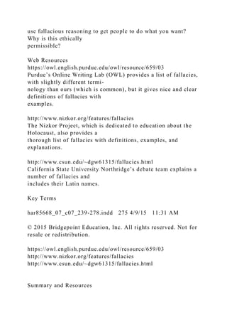 use fallacious reasoning to get people to do what you want?
Why is this ethically
permissible?
Web Resources
https://owl.english.purdue.edu/owl/resource/659/03
Purdue’s Online Writing Lab (OWL) provides a list of fallacies,
with slightly different termi-
nology than ours (which is common), but it gives nice and clear
definitions of fallacies with
examples.
http://www.nizkor.org/features/fallacies
The Nizkor Project, which is dedicated to education about the
Holocaust, also provides a
thorough list of fallacies with definitions, examples, and
explanations.
http://www.csun.edu/~dgw61315/fallacies.html
California State University Northridge’s debate team explains a
number of fallacies and
includes their Latin names.
Key Terms
har85668_07_c07_239-278.indd 275 4/9/15 11:31 AM
© 2015 Bridgepoint Education, Inc. All rights reserved. Not for
resale or redistribution.
https://owl.english.purdue.edu/owl/resource/659/03
http://www.nizkor.org/features/fallacies
http://www.csun.edu/~dgw61315/fallacies.html
Summary and Resources
 