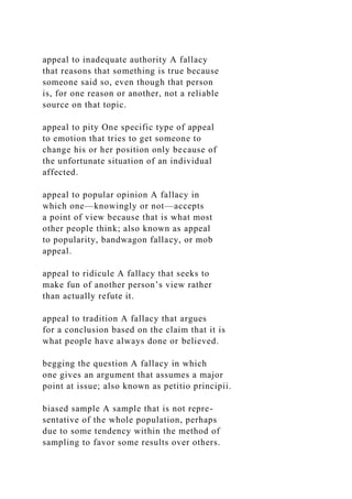 appeal to inadequate authority A fallacy
that reasons that something is true because
someone said so, even though that person
is, for one reason or another, not a reliable
source on that topic.
appeal to pity One specific type of appeal
to emotion that tries to get someone to
change his or her position only because of
the unfortunate situation of an individual
affected.
appeal to popular opinion A fallacy in
which one—knowingly or not—accepts
a point of view because that is what most
other people think; also known as appeal
to popularity, bandwagon fallacy, or mob
appeal.
appeal to ridicule A fallacy that seeks to
make fun of another person’s view rather
than actually refute it.
appeal to tradition A fallacy that argues
for a conclusion based on the claim that it is
what people have always done or believed.
begging the question A fallacy in which
one gives an argument that assumes a major
point at issue; also known as petitio principii.
biased sample A sample that is not repre-
sentative of the whole population, perhaps
due to some tendency within the method of
sampling to favor some results over others.
 