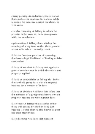 cherry picking An inductive generalization
that emphasizes evidence for a claim while
ignoring the evidence against the claim, or
vice versa.
circular reasoning A fallacy in which the
premise is the same as, or is synonymous
with, the conclusion.
equivocation A fallacy that switches the
meaning of a key term so that the argument
seems valid when it actually is not.
fallacies Common patterns of reasoning
that have a high likelihood of leading to false
conclusions.
fallacy of accident A fallacy that applies a
general rule in cases in which the rule is not
properly applied.
fallacy of composition A fallacy that infers
that a whole group has a certain property
because each member of it does.
fallacy of division A fallacy that infers that
the members of a group must have a certain
property because the whole group does.
false cause A fallacy that assumes some-
thing was caused by another thing just
because it came after it; also known as post
hoc ergo propter hoc.
false dilemma A fallacy that makes it
 