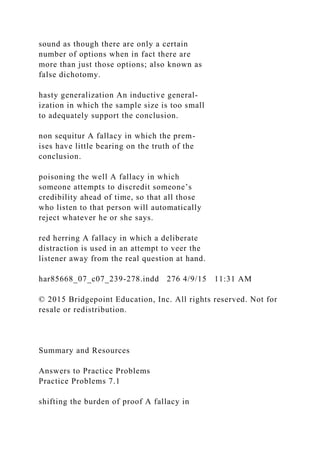 sound as though there are only a certain
number of options when in fact there are
more than just those options; also known as
false dichotomy.
hasty generalization An inductive general-
ization in which the sample size is too small
to adequately support the conclusion.
non sequitur A fallacy in which the prem-
ises have little bearing on the truth of the
conclusion.
poisoning the well A fallacy in which
someone attempts to discredit someone’s
credibility ahead of time, so that all those
who listen to that person will automatically
reject whatever he or she says.
red herring A fallacy in which a deliberate
distraction is used in an attempt to veer the
listener away from the real question at hand.
har85668_07_c07_239-278.indd 276 4/9/15 11:31 AM
© 2015 Bridgepoint Education, Inc. All rights reserved. Not for
resale or redistribution.
Summary and Resources
Answers to Practice Problems
Practice Problems 7.1
shifting the burden of proof A fallacy in
 