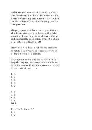 which the reasoner has the burden to dem-
onstrate the truth of his or her own side, but
instead of meeting that burden simply points
out the failure of the other side to prove its
own position.
slippery slope A fallacy that argues that we
should not do something because if we do,
then it will lead to a series of events that will
end in a terrible conclusion, when this chain
of events is not likely at all.
straw man A fallacy in which one attempts
to refute a very weak or inaccurate version
of the other side’s position.
tu quoque A version of the ad hominem fal-
lacy that argues that someone’s claim is not
to be listened to if he or she does not live up
to the truth of that claim.
1. d
2. d
3. b
4. d
5. c
6. d
7. c
8. c
9. a
10. b
Practice Problems 7.2
1. d
2. a
 