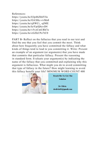 References:
https://youtu.be/EJp4bZhhYfw
https://youtu.be/OAXKc-rvMa8
https://youtu.be/qSWCi_-qIME
https://youtu.be/krYpiQ6evD4
https://youtu.be/v5vzCmURh7o
https://youtu.be/cGZkCPo7tC0
PART B- Reflect on the fallacies that you read in our text and
find the one that you feel that you commit the most. Think
about how frequently you have committed the fallacy and what
kinds of things tend to lead to you committing it. Write: Present
an example of an argument (or arguments) that you have made
that commits that particular fallacy. Present the reasoning
in standard form. Evaluate your argument(s) by indicating the
name of the fallacy that you committed and explaining why this
argument is fallacious. What might you do to avoid committing
that type of fallacy in the future? How might learning to avoid
this fallacy benefit your life? MINIMUM WORD COUNT 400
 