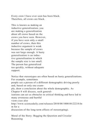 Every crow I have ever seen has been black.
Therefore, all crows are black.
This is known as making an
inductive generalization; you
are making a generalization
about all crows based on the
crows you have seen. However,
if you have seen only a small
number of crows, then this
inductive argument is weak
because the sample of crows
was not large enough. A hasty
generalization is an induc-
tive generalization in which
the sample size is too small.
The person has generalized
too quickly, without adequate
support.
Notice that stereotypes are often based on hasty generalizations.
For example, sometimes
people see a person of a different demographic driving poorly
and, based on only one exam-
ple, draw a conclusion about the whole demographic. As
Chapter 8 will discuss, such general-
izations can act as obstacles to critical thinking and have led to
many erroneous and hurtful
views (see also
http://www.sciencedaily.com/releases/2010/08/100810122210.ht
m for a
discussion of the long-term effects of stereotyping).
Moral of the Story: Begging the Question and Circular
Reasoning
 