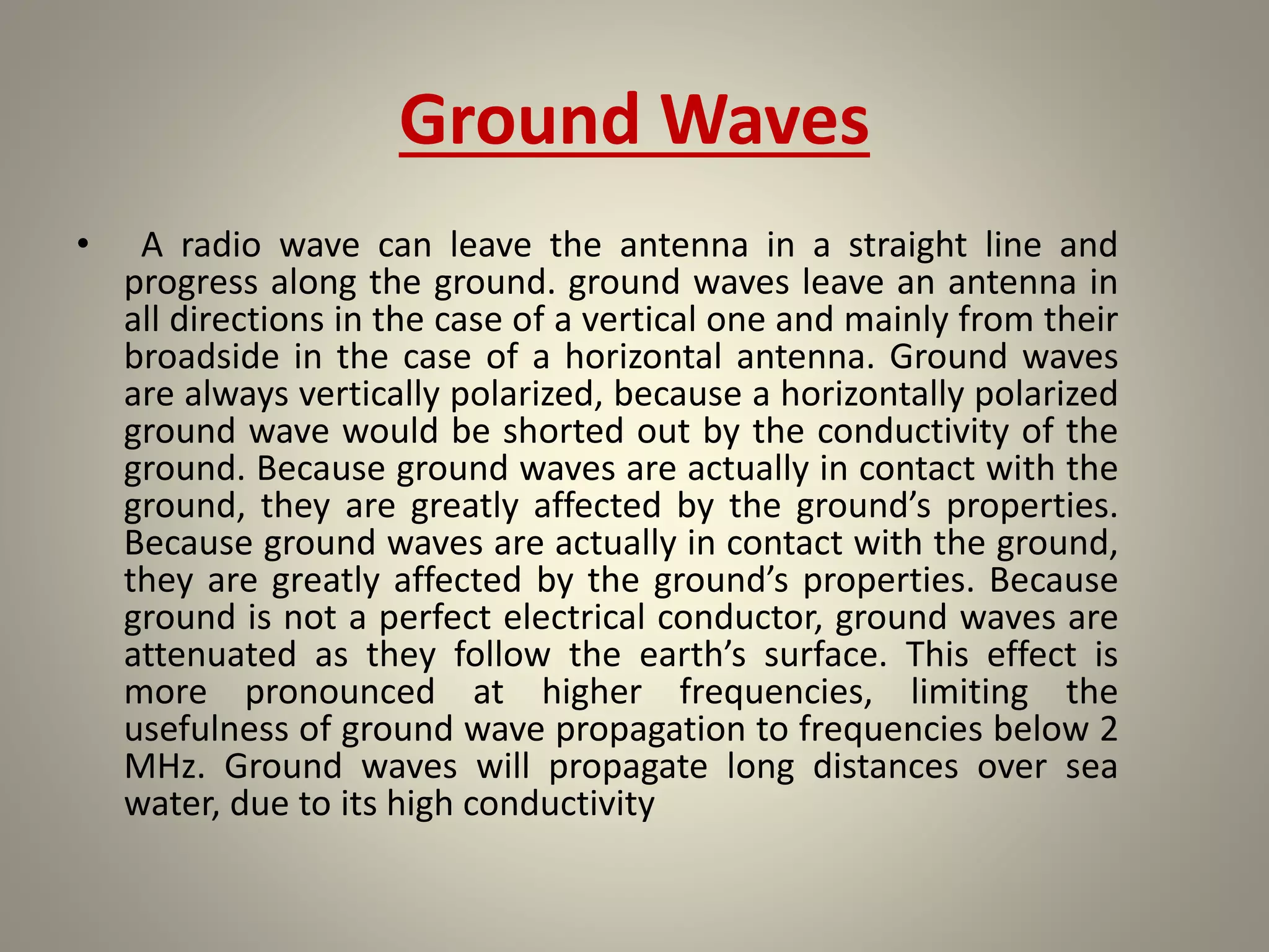 Ground Waves
• A radio wave can leave the antenna in a straight line and
progress along the ground. ground waves leave an antenna in
all directions in the case of a vertical one and mainly from their
broadside in the case of a horizontal antenna. Ground waves
are always vertically polarized, because a horizontally polarized
ground wave would be shorted out by the conductivity of the
ground. Because ground waves are actually in contact with the
ground, they are greatly affected by the ground’s properties.
Because ground waves are actually in contact with the ground,
they are greatly affected by the ground’s properties. Because
ground is not a perfect electrical conductor, ground waves are
attenuated as they follow the earth’s surface. This effect is
more pronounced at higher frequencies, limiting the
usefulness of ground wave propagation to frequencies below 2
MHz. Ground waves will propagate long distances over sea
water, due to its high conductivity
 