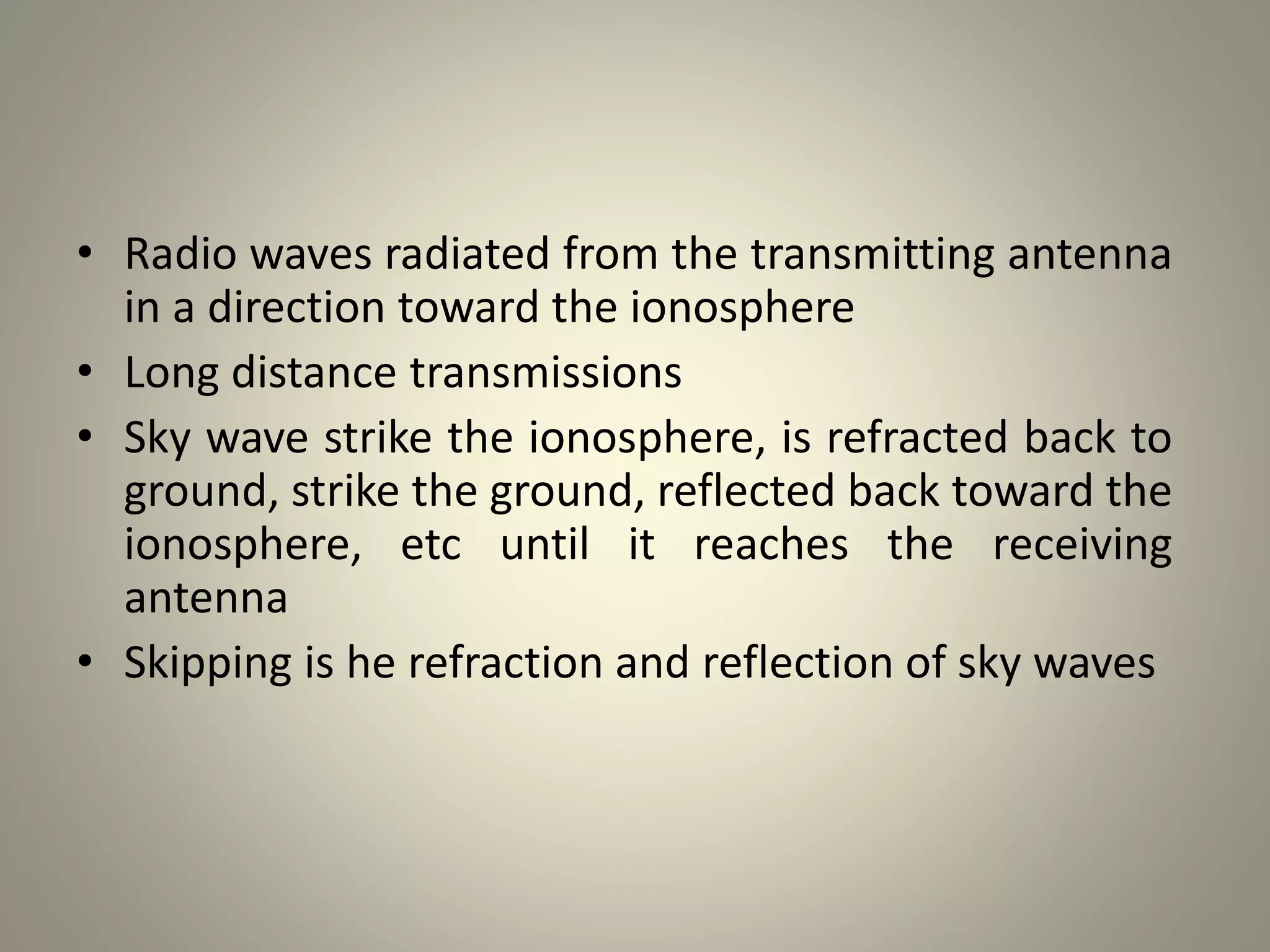 • Radio waves radiated from the transmitting antenna
in a direction toward the ionosphere
• Long distance transmissions
• Sky wave strike the ionosphere, is refracted back to
ground, strike the ground, reflected back toward the
ionosphere, etc until it reaches the receiving
antenna
• Skipping is he refraction and reflection of sky waves
 
