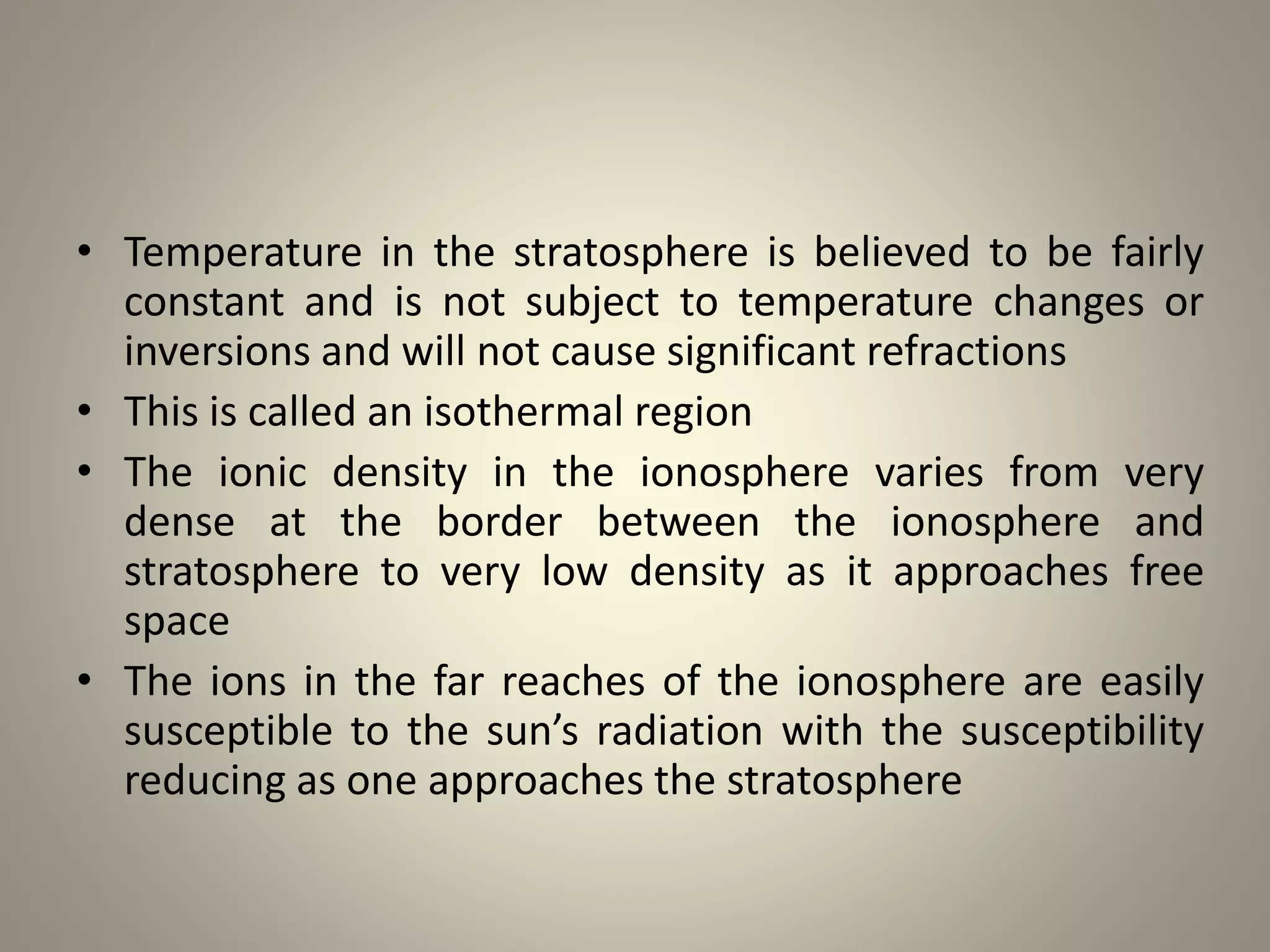 • Temperature in the stratosphere is believed to be fairly
constant and is not subject to temperature changes or
inversions and will not cause significant refractions
• This is called an isothermal region
• The ionic density in the ionosphere varies from very
dense at the border between the ionosphere and
stratosphere to very low density as it approaches free
space
• The ions in the far reaches of the ionosphere are easily
susceptible to the sun’s radiation with the susceptibility
reducing as one approaches the stratosphere
 