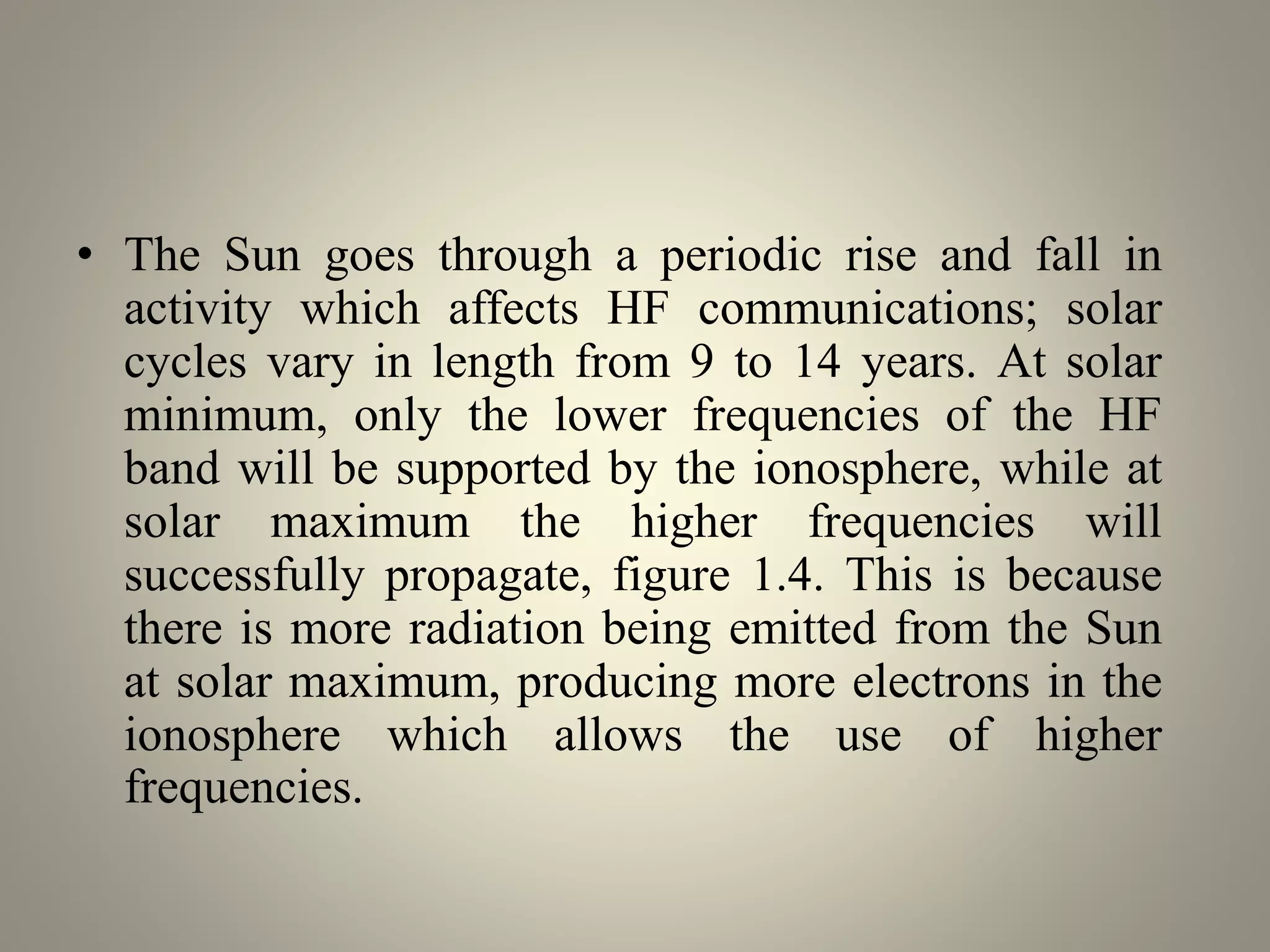 • The Sun goes through a periodic rise and fall in
activity which affects HF communications; solar
cycles vary in length from 9 to 14 years. At solar
minimum, only the lower frequencies of the HF
band will be supported by the ionosphere, while at
solar maximum the higher frequencies will
successfully propagate, figure 1.4. This is because
there is more radiation being emitted from the Sun
at solar maximum, producing more electrons in the
ionosphere which allows the use of higher
frequencies.
 