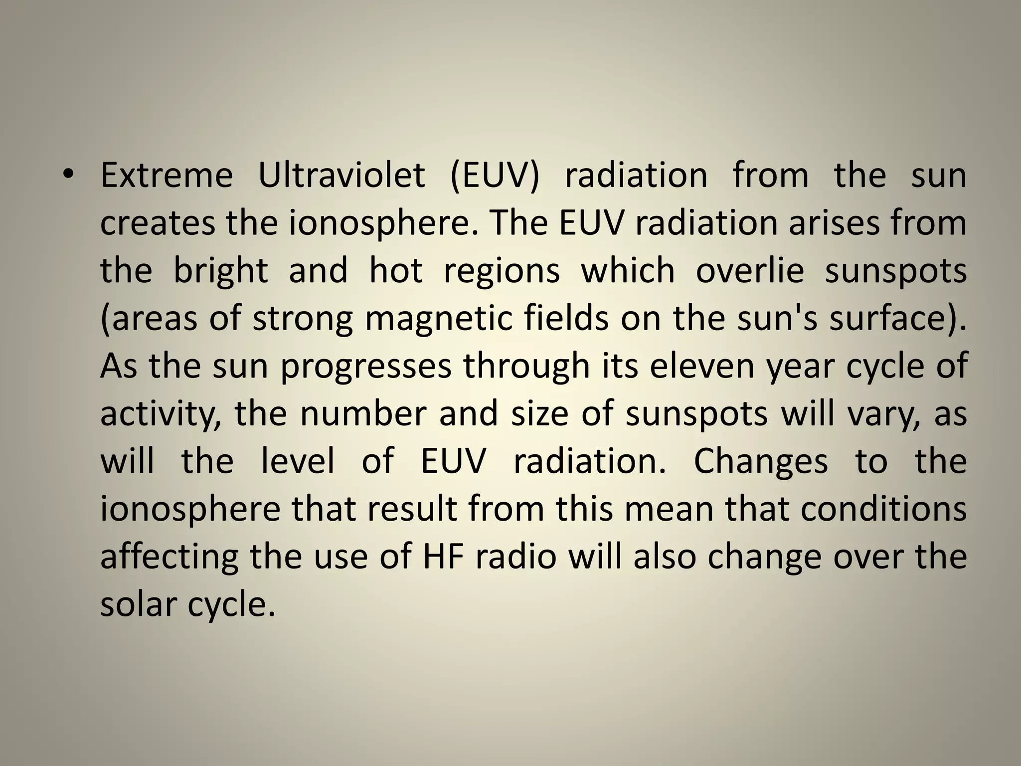 • Extreme Ultraviolet (EUV) radiation from the sun
creates the ionosphere. The EUV radiation arises from
the bright and hot regions which overlie sunspots
(areas of strong magnetic fields on the sun's surface).
As the sun progresses through its eleven year cycle of
activity, the number and size of sunspots will vary, as
will the level of EUV radiation. Changes to the
ionosphere that result from this mean that conditions
affecting the use of HF radio will also change over the
solar cycle.
 