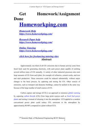 A seminar Report on “CO2 Capture and Storage System”
Get Homework/Assignment
Done
Homeworkping.com
Homework Help
https://www.homeworkping.com/
Research Paper help
https://www.homeworkping.com/
Online Tutoring
https://www.homeworkping.com/
click here for freelancing tutoring sites
Abstract
Approximately one third of all CO2 emissions due to human activity come from
fossil fuels used for generating electricity, with each power plant capable of emitting
several million tones of CO2 annually. A variety of other industrial processes also emit
large amounts of CO2 from each plant, for example oil refineries, cement works, and iron
and steel production. These emissions could be reduced substantially, without major
changes to the basic process, by capturing and storing the CO2. Other sources of
emissions, such as transport and domestic buildings, cannot be tackled in the same way
because of the large number of small sources of CO2.
Carbon capture and storage (CCS) is an approach to minimize global warming
by capturing carbon dioxide (CO2) from large point sources such as fossil fuel power
plants and storing it instead of releasing it into the atmosphere CCS applied to a modern
conventional power plant could reduce CO2 emissions to the atmosphere by
approximately 80-90% compared to a plant without CCS.
7th
Semester Dept. of Mechanical Engineering BCET Balasore
1
 
