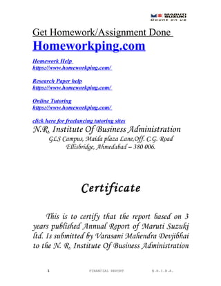 Get Homework/Assignment Done
Homeworkping.com
Homework Help
https://www.homeworkping.com/
Research Paper help
https://www.homeworkping.com/
Online Tutoring
https://www.homeworkping.com/
click here for freelancing tutoring sites
N.R. Institute Of Business Administration
GLS Campus, Maida plaza Lane,Off. C.G. Road
Ellisbridge, Ahmedabad – 380 006.
Certificate
This is to certify that the report based on 3
years published Annual Report of Maruti Suzuki
ltd. Is submitted by Varasani Mahendra Devjibhai
to the N. R. Institute Of Business Administration
1 FINANCIAL REPORT N.R.I.B.A.
 