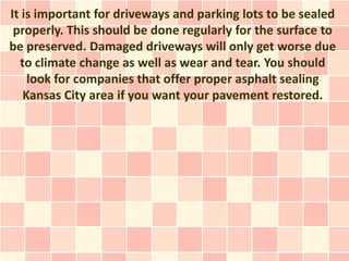 It is important for driveways and parking lots to be sealed
 properly. This should be done regularly for the surface to
be preserved. Damaged driveways will only get worse due
  to climate change as well as wear and tear. You should
    look for companies that offer proper asphalt sealing
   Kansas City area if you want your pavement restored.
 