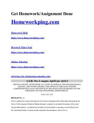 Get Homework/Assignment Done
Homeworkping.com
Homework Help
https://www.homeworkping.com/
Research Paper help
https://www.homeworkping.com/
Online Tutoring
https://www.homeworkping.com/
click here for freelancing tutoring sites
[ G.R. No. L-24421, April 30, 1970 ]
MATIAS GONGON, PETITIONER, VS. COURT OF APPEALS, THE SPOUSES AMADA
AQUINO, AND RUFINO RIVERA, THE OFFICE OF THE LAND TENURE
ADMINISTRATION, AND THE OFFICE OF THE EXECUTIVE SECRETARY OF THE
PRESIDENT OF THE PHILIPPINES, RESPONDENTS.
D E C I S I O N
MAKALINTAL, J.:
This is a petition for review of the decision of the Court of Appeals which affirmed the dismissal by the
Court of First Instance of Manila of Matias Gongon's complaint to set aside the decision of the Land
Tenure Administration - as affirmed by the Office of the President m awarding Lot 18-B, Block 23 of
the Tambobong Estate, to herein private respondent Amada Aquino, wife of her co-
 