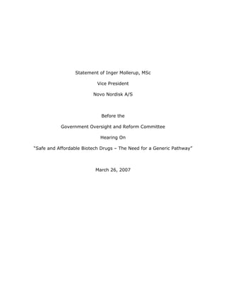 Statement of Inger Mollerup, MSc

                           Vice President

                         Novo Nordisk A/S



                             Before the

           Government Oversight and Reform Committee

                            Hearing On

“Safe and Affordable Biotech Drugs – The Need for a Generic Pathway”



                          March 26, 2007
 