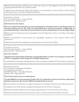 Directed 160 maintenance technicians across eight work centers on 690 equipment items worth $70 million
supporting DoD and NATO air surveillance efforts.
Engaged strong communication skills in daily briefings to senior leadership on mission readiness, while seamlessly
coordinating exercise, real world, and deployed operations.
United States Air Force
603 Air Control Squadron – Aviano AB, Italy
September 2009 – September 2013
Information Security Analyst
Re-wrote outdated communications security training program and implemented a revisedprogram that cut
personnel training time by 70% while increasing effectiveness and guaranteeing the confidentiality of
controlled information. Named Best Communications Security training program in the 31st Fighter Wing.
Deployed tactical communications and cryptographic assets providing radar control, air surveillance and airspace
management.
Prepared communications security material and cryptography equipment to meet dynamic mission system
requirements.
Operated/maintained theater-deployable communications assets valued at $3.5 million.
United States Air Force
603 Air Control Squadron – Aviano AB, Italy
September 2009 – September 2013
Executive Assistant
Appointed Unit Fitness Program Manager managing 250 military members. Increased pass rate from 40%
to 92.4%, earning Best Fitness Program in 31 Fighter Wing honors.
AssistedSquadronCommander withadministrationof diversesquadron comprised of 275 personnel of varyingranks.
United States Air Force
607 Air & Space Communications Squadron
6 Communications Squadron
MacDill AB, Florida – Osan AB, South Korea
February 2007 – September 2009
Network & Computer Systems Administrator
Awarded 2008 Secure Communications Facility of the Year with perfect results in the Air Force Operational
Readiness Inspection. Received the 2008 Outstanding Performer Award.
Directed operations of C4I systems to support South Korean Air and Space Operations Center Weapons System.
Coordinated virtual Teleconference intelligence briefing for Seventh Air Force Commander.
Maintained and repaired digital network exchange supporting secure C2 for United States Forces Korea.
Monitored command and control communications systems via Secure Internet Protocol Router Network.
 