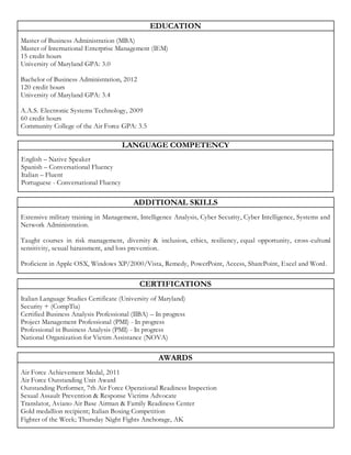 EDUCATION
Master of Business Administration (MBA)
Master of International Enterprise Management (IEM)
15 credit hours
University of Maryland GPA: 3.0
Bachelor of Business Administration, 2012
120 credit hours
University of Maryland GPA: 3.4
A.A.S. Electronic Systems Technology, 2009
60 credit hours
Community College of the Air Force GPA: 3.5
LANGUAGE COMPETENCY
English – Native Speaker
Spanish – Conversational Fluency
Italian – Fluent
Portuguese - Conversational Fluency
ADDITIONAL SKILLS
Extensive military training in Management, Intelligence Analysis, Cyber Security, Cyber Intelligence, Systems and
Network Administration.
Taught courses in risk management, diversity & inclusion, ethics, resiliency, equal opportunity, cross-cultural
sensitivity, sexual harassment, and loss prevention.
Proficient in Apple OSX, Windows XP/2000/Vista, Remedy, PowerPoint, Access, SharePoint, Excel and Word.
CERTIFICATIONS
Italian Language Studies Certificate (University of Maryland)
Security + (CompTia)
Certified Business Analysis Professional (IIBA) – In progress
Project Management Professional (PMI) - In progress
Professional in Business Analysis (PMI) - In progress
National Organization for Victim Assistance (NOVA)
AWARDS
Air Force Achievement Medal, 2011
Air Force Outstanding Unit Award
Outstanding Performer, 7th Air Force Operational Readiness Inspection
Sexual Assault Prevention & Response Victims Advocate
Translator, Aviano Air Base Airman & Family Readiness Center
Gold medallion recipient; Italian Boxing Competition
Fighter of the Week; Thursday Night Fights Anchorage, AK
 