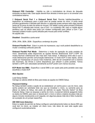 HARDWARE


Onboard FDD Controller : Habilita ou não a controladora de drivers de disquete
embutida na placa mãe. Esta opção deverá ficar ativada à menos que vc vá conectar uma
controladora externa.

2 Onboard Serial Port 1 e Onboard Serial Port: Permite habilitar/desabilitar e
especificar os endereços para a porta para as postas seriais do micro. A porta serial
primária geralmente é utilizada pelo Mouse e a segunda quase sempre está vaga (aquela
saída de 25 pinos do lado da saída do mouse). Por defalt a porta serial primária (Onboard
Serial Port 1) utilizada pelo mouse, usa a Com 1 e o endereço 3f8, caso vc instale algum
periférico que vá utilizar esta porta (um modem configurado para utilizar a Com 1 por
exemplo) poderá mudar a porta utilizada pelo mouse para evitar conflitos.
As opções são:

Disabled : Desabilita a porta serial

3F8h, 2F8h, 3E8h, 2E8h : Especifica o endereço da porta

Onboard Parallel Port : Esta é a porta da impressora, aqui você poderá desabilita-la ou
mudar o endereço atribuído para ela

Onboard Parallel Port Mode : Determina o modo de operação da porta paralela do
micro. Geralmente estão disponíveis as opções Normal, Bidirecional, ECP e EPP. Os
modos Normal e Bidirecional são mais bem mais lentos. A diferença entre eles é que o
modo Bidirecional permite comunicação bidirecional. O modo ECP é mais rápido, sendo
usado por impressoras um pouco mais modernas, além de ser compatível com a maioria
dos Scanners, Zip Drives e outros dispositivos que utilizam a porta paralela. Temos
também o EPP com velocidade semelhante ao ECP porém com menos recursos.

ECP Mode Use DMA : Especifica o canal DMA a ser usado pela porta paralela caso seja
escolhido o modo ECP

Mais Opções

Load Setup Defalts
Carrega os valores defalt do Bios para todas as opções do CMOS Setup.

Password Setting :
No Setup também existe a opção de se estabelecer um senha para o uso do micro, esta
senha poderá ser solicitada toda vez que se inicializar o micro, ou somente para se
alterar os dados do Setup, isto pode ser definido na opção "Security Option" do Bios
Features Setup. Caso se esqueça a senha do micro, é possível retirá-la apagando todos
os dados do CMOS, para isso vc deverá abrir o micro e retirar a bateria da placa mãe por
alguns minutos recolocando-a em seguida, em algumas placas mãe isto é feito mudando-
se a posição de um jumper específico.

IDE HDD Auto Detection :
Esta é a opção de permitir ao Setup configurar automaticamente todos os discos IDE que
você tem no micro, ao instalar um disco novo, não deixe de usar esta opção para
configura-lo automaticamente.



                                                                                       10
 