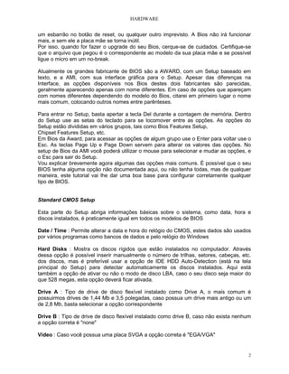 HARDWARE


um esbarrão no botão de reset, ou qualquer outro imprevisto. A Bios não irá funcionar
mais, e sem ele a placa mãe se torna inútil.
Por isso, quando for fazer o upgrade do seu Bios, cerque-se de cuidados. Certifique-se
que o arquivo que pegou é o correspondente ao modelo da sua placa mãe e se possível
ligue o micro em um no-break.

Atualmente os grandes fabricante de BIOS são a AWARD, com um Setup baseado em
texto, e a AMI, com sua interface gráfica para o Setup. Apesar das diferenças na
Interface, as opções disponíveis nos Bios destes dois fabricantes são parecidas,
geralmente aparecendo apenas com nome diferentes. Em caso de opções que apareçam
com nomes diferentes dependendo do modelo do Bios, citarei em primeiro lugar o nome
mais comum, colocando outros nomes entre parênteses.

Para entrar no Setup, basta apertar a tecla Del durante a contagem de memória. Dentro
do Setup use as setas do teclado para se locomover entre as opções. As opções do
Setup estão divididas em vários grupos, tais como Bios Features Setup,
Chipset Features Setup, etc.
Em Bios da Award, para acessar as opções de algum grupo use o Enter para voltar use o
Esc. As teclas Page Up e Page Down servem para alterar os valores das opções. No
setup de Bios da AMI você poderá utilizar o mouse para selecionar e mudar as opções, e
o Esc para sair do Setup.
Vou explicar brevemente agora algumas das opções mais comuns. É possível que o seu
BIOS tenha alguma opção não documentada aqui, ou não tenha todas, mas de qualquer
maneira, este tutorial vai lhe dar uma boa base para configurar corretamente qualquer
tipo de BIOS.


Standard CMOS Setup

Esta parte do Setup abriga informações básicas sobre o sistema, como data, hora e
discos instalados, é praticamente igual em todos os modelos de BIOS

Date / Time : Permite alterar a data e hora do relógio do CMOS, estes dados são usados
por vários programas como bancos de dados e pelo relógio do Windows

Hard Disks : Mostra os discos rígidos que estão instalados no computador. Através
dessa opção é possível inserir manualmente o número de trilhas, setores, cabeças, etc.
dos discos, mas é preferível usar a opção de IDE HDD Auto-Detection (está na tela
principal do Setup) para detectar automaticamente os discos instalados. Aqui está
também a opção de ativar ou não o modo de disco LBA, caso o seu disco seja maior do
que 528 megas, esta opção deverá ficar ativada.

Drive A : Tipo de drive de disco flexível instalado como Drive A, o mais comum é
possuirmos drives de 1,44 Mb e 3,5 polegadas, caso possua um drive mais antigo ou um
de 2,8 Mb, basta selecionar a opção correspondente

Drive B : Tipo de drive de disco flexível instalado como drive B, caso não exista nenhum
a opção correta é "none"

Vídeo : Caso você possua uma placa SVGA a opção correta é "EGA/VGA"


                                                                                       2
 