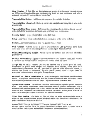 HARDWARE


Gate 20 option : O Gate 20 é um dispositivo encarregado de endereçar a memória acima
de 1 Mb (memória extendida) esta opção permite definir em qual velocidade será feito o
acesso à memória. É recomendável a opção 'fast"

Typematic Rate Setting : Habilita ou não o recurso de repetição de teclas.

Typematic Rate (chars/sec) : Define o número de repetições por segundo de uma tecla
pressionada

Typematic Rate Delay (msec) : Define quantos milessegundos o sistema deverá esperar
antes de habilitar a repetição de teclas caso uma tecla fique pressionada.

Security Option : opção relacionado à senha do Setup:

Setup : A senha do micro será solicitada toda vez que se tentar entrar no Setup

System: A senha será solicitada toda vez que se iniciar o micro

USB Function : Habilita ou não o uso de um controlador USB (Universal Serial Bus)
deixe esta opção ativada caso esteja fazendo uso de algum dispositivo USB

USB Kb/Mouse Legacy Support : Ativa o suporte por parte do Bios a mouses e teclados
padrão USB

PCI/VGA Palette Snoop : Opção de se instalar mais de uma placa de vídeo, este recurso
é suportado por muitos sistemas operacionais, como o win98 e o OS/2

Assign IRQ for VGA : Reserva uma IRQ do sistema para o uso da placa de vídeo.
Geralmente as placas mais antigas não precisam desse recurso, neste caso ao o
desativarmos ganharemos uma IRQ para ser usa por um outro dispositivo. Porém, A
maioria das placas 3D modernas, Algumas placas porém, como a Viper V330 só
funcionam corretamente se esta opção estiver ativada.

Os Select for Dram > 64 Mb (Boot to OS/2) : Esta opção visa manter compatibilidade
com o OS/2 quando são instalados mais de 64 MB de memória Ram no sistema. Deve
ficar ativada apenas caso você use o OS/2 e possua mais de 64 MB de Ram.

System Bios Shadow : Permite que os dados do Bios sejam copiados para a memória
Ram. O Bios contém informações sobre o hardware do micro que são acessadas a todo o
momento pelo sistema operacional. Como a memória Ram é muito mais rápida do que a
memória Rom onde estes dados estão inicialmente instalados. A ativação do Shadow irá
melhorar o desempenho geral do sistema em aplicativos MS-Dos.

Vídeo Bios Shadow : Os dados do Bios da placa de vídeo serão copiados para a
memória Ram. Recomenda-se a ativação dessa opção para melhorar o desempenho da
placa de vídeo em aplicativos MS-Dos

C8000-CBFFF Shadow, CC000-CFFFF Shadow, D0000-D3FFF Shadow, etc.
Através destas opções, Bios de outros dispositivos também serão copiados para a
memória Ram, melhorando a velocidade de acesso a estes dispositivos.


                                                                                     5
 