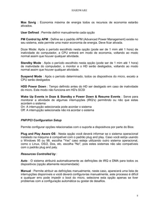 HARDWARE



Max Savig : Economia máxima de energia todos os recursos de economia estarão
ativados.

User Defined : Permite definir manualmente cada opção

PM Control by APM : Define se o padrão APM (Advanced Power Management) existe no
seu sistema, este permite uma maior economia de energia. Deve ficar ativada.

Doze Mode: Após o período escolhido nesta opção (pode ser de 1 mim até 1 hora) de
inatividade do computador, a CPU entrará em modo de economia, voltando ao modo
normal assim que houver qualquer atividade.

Standby Mode : Após o período escolhido nesta opção (pode ser de 1 mim até 1 hora)
de inatividade do computador, o monitor e o HD serão desligados, voltando ao modo
normal assim que houver qualquer atividade.

Suspend Mode : Após o período determinado, todos os dispositivos do micro, exceto a
CPU serão desligados

HDD Power Down : Tempo definido antes do HD ser desligado em caso de inatividade
do micro. Este modo não funciona em HD's SCSI

Wake Up Events in Doze & Standby e Power Down & Resume Events : Serve para
monitorar a atividade de algumas interrupções (IRQ's) permitindo ou não que estas
acordem o sistema:
On: A interrupção selecionada pode acordar o sistema
Off: A interrupção selecionada não irá acordar o sistema


PNP/PCI Configuration Setup

Permite configurar opções relacionadas com o suporte a dispositivos por parte do Bios:

Plug and Play Aware OS : Nesta opção você deverá informar se o sistema operacional
instalado na máquina é compatível com o padrão plug and play. Caso você estrja usando
o Windows 95 ou 98, escolha "Yes" caso esteja utilizando outro sistema operacional,
como o Linux, OS/2, Dos, etc. escolha "No", pois estes sistemas não são compatíveis
com o padrão plug and paly.

Resources Controlled by :

Auto : O sistema atribuirá automaticamente as definições de IRQ e DMA para todos os
dispositivos (opção altamente recomendada)

Manual : Permite atribuir as definições manualmente, neste caso, aparecerá uma lista de
interrupções disponíveis e você deverá configura-las manualmente, este processo é difícil
e qualquer erro pode impedir o boot do micro, selecione esta opção apenas se tiver
problemas com a configuração automática ou gostar de desafios.



                                                                                         8
 