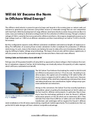 Will 66 kV Become the Norm
in Offshore Wind Energy?
The offshore wind industry is poised to grow by leaps and bounds in the coming years as nations seek out
solutions to greenhouse gas emissions using better sources of renewable energy that are cost competitive
with fossil fuels. With the development of mega offshore wind farms like the London Array and more like it to
come, many are looking to alternative voltage levels for the collection of offshore energy. Though a medium
voltage of 33kV is currently the most practical for offshore wind farms, this requires stepping the power up to
high voltage (such as 110kV) at an offshore substation and then transmitting it on land at 132 kV in the UK,
for instance.
But this configuration requires costly offshore substation installation and extensive lengths of expensive ca-
bling. The difficulties of accessing these remote substations further complicate the production of offshore
wind energy. As such, many in the industry are looking for ways to reduce the cost of producing offshore en-
ergy by shifting to higher voltage array technology. The hope is that not only will this reduce capital costs, it
will also preserve more of the generated energy to make wind farms that much more efficient.
Cutting Cable and Substation Costs with 66 kV
Perhaps ones of the greatest benefits of using 66 kV as opposed to a lower voltage is that it reduces the num-
ber of substations required. Further, 66 kV technology can drastically reduce the quantity of cable required,
which will have a substantial cost benefit.
The UK Carbon Trust believes that making the switch to 66 kV could
cut offshore wind power costs by 1.5% on its own. According to an-
other analysis, the capital costs of installing 33 kV cable further off-
shore is lower compared to 66 kV cable in the short term. However,
over the lifetime of the wind farm, depending on distance from shore
and taking load losses into consideration, higher voltage arrays gen-
erate substantial cost reductions.
Acting on this conviction, the Carbon Trust has recently launched a
competition aimed at putting the development of 66 kV cables on
the fast track for offshore wind projects. In particular, they’re hop-
ing to have the technology polished in time for Round 3 offshore
wind power projects in the UK which are to commence 2015. They
estimate that more than 6,000 km of cable and over 6,000 turbine
transformers and switchgear will be required for Round 3 offshore
wind installations in the UK alone, representing a significant market opportunity. The manufacturers that can
perfect 66 kV cable designs will have a distinct competitive advantage.
www.66kv-offshore-wind.com
 