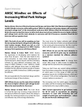 AMSC Windtec on Effects of
IncreasingWind ParkVoltage
Levels
www.66kv-offshore-wind.com
IQPC: The both of you will be speaking on how
theincreasingwindparkvoltagelevelisaffecting
wind turbine designs. Would you tell us a bit
more about your background at AMSC Austria
and your first experiences with these effects?
Markus Görzer & Anton Wolf: AMSC Austria
has experience in developing wind turbines for
more than 20 years - from the rotor blade to the
grid connection. In more detail, development of
mechanical parts, electrical parts and the controlling
software by using different simulation tools. The
range of AMSC Portfolio is from 1,6MW to 10MW
turbines with different drive trains. In 2008 AMSC
installed the first offshore turbine outside of Europa
and this year AMSC finished two 5,5MW prototypes
for offshore.
We are responsible for the electrical design and the
mechanical design of these turbines.
IQPC: Where do you see the main drivers behind
the move to higher collector grid voltage levels?
Where the main benefits for the move?
Markus Görzer & Anton Wolf: The main driver
is to find the best way to bring a huge amount of
energy from offshore to regions where the energy is
needed. The technical industry has to find the most
cost effective way of the energy distribution.
The main driver for higher collector grid voltage
levelsisthereductionofcablecostsandpowerlosses
in the wind park interconnection. But this must be
offset with the higher cost of other components.
IQPC: Where do you see the main obstacles to
overcome until 66 kV grids may be established
as a common standard for offshore collector
systems?
Markus Görzer & Anton Wolf: To change from
actual 30kV range to 66kV means to double the
voltage half the current for the same power.
Today we don’t have any current rating problems
from the turbine perspective. Normal current rating
of switch gear is in the range of 630A and the
operation current of a 5,5MW turbine at a 30kV grid
is around 110A at that configuration. The limits to
connect turbine in serial are 5.
The increasing costs for switch gears, transformer,
sea cables and the increasing risk of failures must be
verified before the step to 66kV is done.
IQPC: Current approaches to get turbines ready
for 66 kV seem to concentrate on adapting
structures to cope with increasing size and
weight of switch gear and transformers – where
do you see the main challenges here?
Markus Görzer, Director of Electrical System and Design, and Anton Wolf, Chief Mechanical Engineer, both
at AMSC Windtec in Austria, will be talking about “Effects for offshore wind turbine designs with increasing
wind park voltage level” at the international conference 66kV Offshore Wind this November in Bremen.
Before the event we had the chance to talk to both about main drivers behind the move to higher collector
grid voltage levels and the main obstacles to overcome until 66 kV becomes a standard. Read the full
interview with our speakers here!
Expert Interview
 