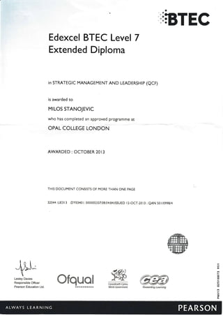 o
};BTEC
Edexcel BTEC Level 7
Extended Diploma
in STRATEGIC MANAGEMENT AND LEADERSHIP (QCF)
is awarded to
MrLOS STANOJEVTC
who has completed an approyed programme at
OPAL COLLEGE LONDON
AWARDED : OCTOBER 2013
THIS DOCUMENT CONSISTS OF MORE THAN ONE PAGE
32044 :UE3 l3 :DY03401: 000005337:08:04:84:ISSUED l2-OCT-2013 : eAN 50 I lO99At4
Llyw*draeth Cymru
l&elsh €overnment
Lesley Davies
Responsible Officer
Pearson Education Ltd.
#*-ffi;ry
irffir'ffits'-*. 9@*;e
Rswarding Learni$g
#trqffiffi9
 