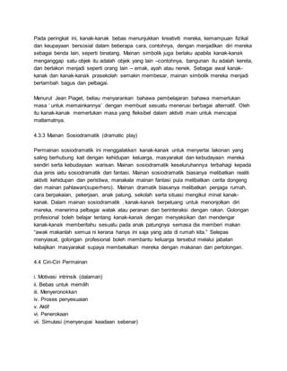 Pada peringkat ini, kanak-kanak bebas menunjukkan kreativiti mereka, kemampuan fizikal
dan keupayaan bersosial dalam beberapa cara, contohnya, dengan menjadikan diri mereka
sebagai benda lain, seperti binatang. Mainan simbolik juga berlaku apabila kanak-kanak
menganggap satu objek itu adalah objek yang lain –contohnya, bangunan itu adalah kereta,
dan berlakon menjadi seperti orang lain – emak, ayah atau nenek. Sebagai awal kanak-
kanak dan kanak-kanak prasekolah semakin membesar, mainan simbolik mereka menjadi
bertambah bagus dan pelbagai.
Menurut Jean Piaget, beliau menyarankan bahawa pembelajaran bahawa memerlukan
masa ‘ untuk memainkannya’ dengan membuat sesuatu menerusi berbagai alternatif. Oleh
itu kanak-kanak memerlukan masa yang fleksibel dalam aktiviti main untuk mencapai
matlamatnya.
4.3.3 Mainan Sosiodramatik (dramatic play)
Permainan sosiodramatik ini menggalakkan kanak-kanak untuk menyertai lakonan yang
saling berhubung kait dengan kehidupan keluarga, masyarakat dan kebudayaan mereka
sendiri serta kebudayaan warisan. Mainan sosiodramatik keseluruhannya terbahagi kepada
dua jenis iaitu sosiodramatik dan fantasi. Mainan sosiodramatik biasanya melibatkan realiti
aktiviti kehidupan dan peristiwa, manakala mainan fantasi pula melibatkan cerita dongeng
dan mainan pahlawan(superhero). Mainan dramatik biasanya melibatkan penjaga rumah,
cara berpakaian, pekerjaan, anak patung, sekolah serta situasi mengikut minat kanak-
kanak. Dalam mainan sosiodramatik , kanak-kanak berpeluang untuk menonjolkan diri
mereka, menerima pelbagai watak atau peranan dan berinteraksi dengan rakan. Golongan
profesional boleh belajar tentang kanak-kanak dengan menyaksikan dan mendengar
kanak-kanak memberitahu sesuatu pada anak patungnya semasa dia memberi makan
“awak makanlah semua ni kerana hanya ini saja yang ada di rumah kita.” Selepas
menyiasat, golongan profesional boleh membantu keluarga tersebut melalui jabatan
kebajikan masyarakat supaya membekalkan mereka dengan makanan dan pertolongan.
4.4 Ciri-Ciri Permainan
i. Motivasi intrinsik (dalaman)
ii. Bebas untuk memilih
iii. Menyeronokkan
iv. Proses penyesuaian
v. Aktif
vi. Penerokaan
vii. Simulasi (menyerupai keadaan sebenar)
 