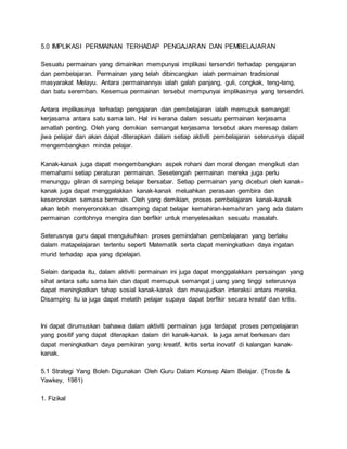 5.0 IMPLIKASI PERMAINAN TERHADAP PENGAJARAN DAN PEMBELAJARAN
Sesuatu permainan yang dimainkan mempunyai implikasi tersendiri terhadap pengajaran
dan pembelajaran. Permainan yang telah dibincangkan ialah permainan tradisional
masyarakat Melayu. Antara permainannya ialah galah panjang, guli, congkak, teng-teng,
dan batu seremban. Kesemua permainan tersebut mempunyai implikasinya yang tersendiri.
Antara implikasinya terhadap pengajaran dan pembelajaran ialah memupuk semangat
kerjasama antara satu sama lain. Hal ini kerana dalam sesuatu permainan kerjasama
amatlah penting. Oleh yang demikian semangat kerjasama tersebut akan meresap dalam
jiwa pelajar dan akan dapat diterapkan dalam setiap aktiviti pembelajaran seterusnya dapat
mengembangkan minda pelajar.
Kanak-kanak juga dapat mengembangkan aspek rohani dan moral dengan mengikuti dan
memahami setiap peraturan permainan. Sesetengah permainan mereka juga perlu
menunggu giliran di samping belajar bersabar. Setiap permainan yang diceburi oleh kanak-
kanak juga dapat menggalakkan kanak-kanak meluahkan perasaan gembira dan
keseronokan semasa bermain. Oleh yang demikian, proses pembelajaran kanak-kanak
akan lebih menyeronokkan disamping dapat belajar kemahiran-kemahiran yang ada dalam
permainan contohnya mengira dan berfikir untuk menyelesaikan sesuatu masalah.
Seterusnya guru dapat mengukuhkan proses pemindahan pembelajaran yang berlaku
dalam matapelajaran tertentu seperti Matematik serta dapat meningkatkan daya ingatan
murid terhadap apa yang dipelajari.
Selain daripada itu, dalam aktiviti permainan ini juga dapat menggalakkan persaingan yang
sihat antara satu sama lain dan dapat memupuk semangat j uang yang tinggi seterusnya
dapat meningkatkan tahap sosial kanak-kanak dan mewujudkan interaksi antara mereka.
Disamping itu ia juga dapat melatih pelajar supaya dapat berfikir secara kreatif dan kritis.
Ini dapat dirumuskan bahawa dalam aktiviti permainan juga terdapat proses pempelajaran
yang positif yang dapat diterapkan dalam diri kanak-kanak. Ia juga amat berkesan dan
dapat meningkatkan daya pemikiran yang kreatif, kritis serta inovatif di kalangan kanak-
kanak.
5.1 Strategi Yang Boleh Digunakan Oleh Guru Dalam Konsep Alam Belajar. (Trostle &
Yawkey, 1981)
1. Fizikal
 