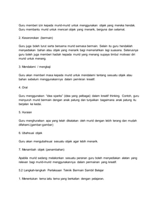 Guru memberi izin kepada murid-murid untuk menggunakan objek yang mereka hendak.
Guru membantu murid untuk mencari objek yang menarik, berguna dan selamat.
2. Keseronokan (bermain)
Guru juga boleh turut serta bersama murid semasa bermain. Selain itu guru hendaklah
menyediakan bahan atau objek yang menarik bagi memeriahkan lagi suasana. Seterusnya
guru boleh juga memberi hadiah kepada murid yang menang supaya timbul motivasi diri
murid untuk menang.
3. Mendalami / mengkaji
Guru akan memberi masa kepada murid untuk mendalami tentang sesuatu objek atau
bahan sebelum menggunakannya dalam pemikran kreatif.
4. Oral
Guru menggunakan “idea sparks” (idea yang pelbagai) dalam kreatif thinking. Contoh, guru
menyuruh murid bermain dengan anak patung dan tunjukkan bagaimana anak patung itu
berjalan ke kedai.
5. Huraian
Guru menghuraikan apa yang telah dikatakan oleh murid dengan lebih terang dan mudah
difahami.(gambar-gambar)
6. Ubahsuai objek
Guru akan mengubahsuai sesuatu objek agar lebih menarik.
7. Menambah objek (penambahan)
Apabila murid sedang melakonkan sesuatu peranan guru boleh menyediakan alatan yang
relevan bagi murid-murid menggunakannya dalam permainan yang kreatif.
5.2 Langkah-langkah Perlaksaan Teknik Bermain Sambil Belajar
1. Menentukan tema iaitu tema yang berkaitan dengan pelajaran.
 