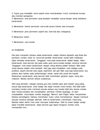 2. Tujuan guru hendaklah sama seperti untuk memotivasikan murid, membentuk konsep
atau memberi peneguhan.
3. Menentukan aras permainan yang dsediakn hendaklah sesuai dengan tahap kebolehan
kanak-kanak.
4. Menentukan bentuk permainan sama ada secara individu atau kumpulan.
5. Menentukan jenis permainan seperti kad, main kad atau sebagainya.
6. Mengumpul bahan.
7. Menentukan cara menilai.
6.0 RUMUSAN
Kita perlu menyedari bahawa setiap kanak-kanak adalah berbeza daripada segi fizikal dan
pemikiran mereka. Untuk itu, ramai ahli pendidik kanak-kanak sendiri telah melakukan
kajian terhadap kanak-kanak. Tanggapan main pada kanak-kanak adalah belajar. Naluri
kanak-kanak suka bermain dan pada waktu yang sama mereka berlajar menerusi bermain.
Tanggapan main antara kanak-kanak dengan orang dewasa adalah berbeza. Main pada
orang dewasa adalah untuk beriadah. Ada juga yang menjadikan main sebagai suatu
profesion seperti bermain bola sepak, badminton dan golf. Main pula bagi kanak-kanak dua
perkara akan berlaku pada perkembangan kanak- kanak iaitu sosial dan kognitif.
Sebenarnya kanak-kanak yang bermain tidak memerlukan ganjaran pujian, wang atau
makanan. Mereka bermain kerana sukakannya.
Oleh yang demikian, sebagai seorang guru kita mestilah peka akan kaedah yang paling
sesuai bagi kanak-kanak untuk belajar dan dapat menarik minat mereka. Kita tidak boleh
memaksa mereka untuk membuat sesuatu perkara ang mereka tidak tahu kerana mereka
akan merasa terpaksa dan menyebabkan pemikiran mereka terganggu. Ini akan
menyebabkan masa depan mereka terganggu. Menurut Jean Piaget, beliau menyarankan
bahawa pembelajaran bahawa memerlukan masa ‘ untuk memainkannya’ dengan membuat
sesuatu menerusi berbagai alternatif. Oleh itu kanak-kanak memerlukan masa yang
fleksibel dalam aktiviti main untuk mencapai matlamatnya. Oleh itu, bukan belajar sahaja
dapat mendidik kanak-kanak, tetapi bermain juga dapat mengasuh mereka untuk
memperolehi ilmu.
 