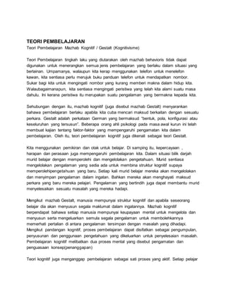 TEORI PEMBELAJARAN
Teori Pembelajaran Mazhab Kognitif / Gestalt (Kognitivisme)
Teori Pembelajaran tingkah laku yang diutarakan oleh mazhab behavioris tidak dapat
digunakan untuk menerangkan semua jenis pembelajaran yang berlaku dalam situasi yang
berlainan. Umpamanya, walaupun kita kerap menggunakan telefon untuk menelefon
kawan, kita sentiasa perlu merujuk buku panduan telefon untuk mendapatkan nombor.
Sukar bagi kita untuk mengingati nombor yang kurang memberi makna dalam hidup kita.
Walaubagaimanapun, kita sentiasa mengingati peristiwa yang telah kita alami suatu masa
dahulu. Ini kerana peristiwa itu merupakan suatu pengalaman yang bermakna kepada kita.
Sehubungan dengan itu, mazhab kognitif (juga disebut mazhab Gestalt) menyarankan
bahawa pembelajaran berlaku apabila kita cuba mencari maksud berkaitan dengan sesuatu
perkara. Gestalt adalah perkataan German yang bermaksud “bentuk, pola, konfigurasi atau
keseluruhan yang tersusun”. Beberapa orang ahli psikologi pada masa awal kurun ini telah
membuat kajian tentang faktor-faktor yang mempengaruhi pengamatan kita dalam
pembelajaran. Oleh itu, teori pembelajaran kognitif juga dikenali sebagai teori Gestalt.
Kita menggunakan pemikiran dan otak untuk belajar. Di samping itu, kepercayaan ,
harapan dan perasaan juga mempengaruhi pembelajaran kita. Dalam situasi bilik darjah
murid belajar dengan memperolehi dan mengelolakan pengetahuan. Murid sentiasa
mengelolakan pengalaman yang sedia ada untuk membina struktur kognitif supaya
memperolehipengetahuan yang baru. Setiap kali murid belajar mereka akan mengelolakan
dan menyimpan pengalaman dalam ingatan. Bahkan mereka akan menghayati maksud
perkara yang baru mereka pelajari. Pengalaman yang bertindih juga dapat membantu murid
menyelesaikan sesuatu masalah yang mereka hadapi.
Mengikut mazhab Gestalt, manusia mempunyai struktur kognitif dan apabila seseorang
belajar dia akan menyusun segala maklumat dalam ingatannya. Mazhab kognitif
berpendapat bahawa setiap manusia mempunyai keupayaan mental untuk mengelola dan
menyusun serta mengeluarkan semula segala pengalaman untuk membolehkannya
memerhati pertalian di antara pengalaman tersimpan dengan masalah yang dihadapi.
Mengikut pandangan kognitif, proses pembelajaran dapat disifatkan sebagai pengumpulan,
penyusunan dan penggunaan pengetahuan yang dikeluarkan untuk penyelesaian masalah.
Pembelajaran kognitif melibatkan dua proses mental yang disebut pengamatan dan
penguasaan konsep(penanggapan)
Teori kognitif juga menganggap pembelajaran sebagai sati proses yang aktif. Setiap pelajar
 