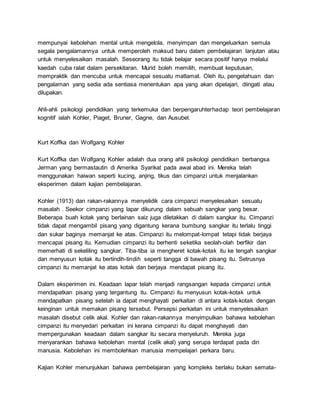 mempunyai kebolehan mental untuk mengelola, menyimpan dan mengeluarkan semula
segala pengalamannya untuk memperoleh maksud baru dalam pembelajaran lanjutan atau
untuk menyelesaikan masalah. Seseorang itu tidak belajar secara positif hanya melalui
kaedah cuba ralat dalam persekitaran. Murid boleh memilih, membuat keputusan,
mempraktik dan mencuba untuk mencapai sesuatu matlamat. Oleh itu, pengetahuan dan
pengalaman yang sedia ada sentiasa menentukan apa yang akan dipelajari, diingati atau
dilupakan.
Ahli-ahli psikologi pendidikan yang terkemuka dan berpengaruhterhadap teori pembelajaran
kognitif ialah Kohler, Piaget, Bruner, Gagne, dan Ausubel.
Kurt Koffka dan Wolfgang Kohler
Kurt Koffka dan Wolfgang Kohler adalah dua orang ahli psikologi pendidikan berbangsa
Jerman yang bermastautin di Amerika Syarikat pada awal abad ini. Mereka telah
menggunakan haiwan seperti kucing, anjing, tikus dan cimpanzi untuk menjalankan
eksperimen dalam kajian pembelajaran.
Kohler (1913) dan rakan-rakannya menyelidik cara cimpanzi menyelesaikan sesuatu
masalah . Seekor cimpanzi yang lapar dikurung dalam sebuah sangkar yang besar.
Beberapa buah kotak yang berlainan saiz juga diletakkan di dalam sangkar itu. Cimpanzi
tidak dapat mengambil pisang yang digantung kerana bumbung sangkar itu terlalu tinggi
dan sukar baginya memanjat ke atas. Cimpanzi itu melompat-lompat tetapi tidak berjaya
mencapai pisang itu. Kemudian cimpanzi itu berhenti seketika seolah-olah berfikir dan
memerhati di sekeliling sangkar. Tiba-tiba ia mengheret kotak-kotak itu ke tengah sangkar
dan menyusun kotak itu bertindih-tindih seperti tangga di bawah pisang itu. Setrusnya
cimpanzi itu memanjat ke atas kotak dan berjaya mendapat pisang itu.
Dalam eksperimen ini. Keadaan lapar telah menjadi rangsangan kepada cimpanzi untuk
mendapatkan pisang yang tergantung itu. Cimpanzi itu menyusun kotak-kotak untuk
mendapatkan pisang setelah ia dapat menghayati perkaitan di antara kotak-kotak dengan
keinginan untuk memakan pisang tersebut. Persepsi perkaitan ini untuk menyelesaikan
masalah disebut celik akal. Kohler dan rakan-rakannya menyimpulkan bahawa kebolehan
cimpanzi itu menyedari perkaitan ini kerana cimpanzi itu dapat menghayati dan
mempergunakan keadaan dalam sangkar itu secara menyeluruh. Mereka juga
menyarankan bahawa kebolehan mental (celik akal) yang serupa terdapat pada diri
manusia. Kebolehan ini membolehkan manusia mempelajari perkara baru.
Kajian Kohler menunjukkan bahawa pembelajaran yang kompleks berlaku bukan semata-
 