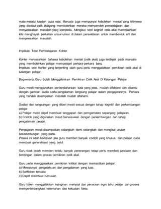 mata melalui kaedah cuba ralat. Manusia juga mempunyai kebolehan mental yang istimewa
yang disebut celik akalyang membolehkan mereka memperoleh pembelajaran dan
menyelesaikan masalah yang kompleks. Mengikut teori kognitif celik akal membolehkan
kita menghayati perkaitan unsur-unsur di dalam persekitaran untuk membentuk erti dan
menyelesaikan masalah.
Implikasi Teori Pembelajaran Kohler
Kohler menyarankan bahawa kebolehan mental (celik akal) juga terdapat pada manusia
yang membolehkan pelajar mempelajari perkara-perkara baru.
Implikasi teori Kohler yang terpenting ialah guru perlu menggalakkan pemikiran celik akal di
kalangan pelajar.
Bagaimana Guru Boleh Menggalakkan Pemikiran Celik Akal Di Kalangan Pelajar
Guru mesti menggunakan perbendaharaan kata yang jelas, mudah difahami dan dibantu
dengan gambar, audio serta pengalaman langsung pelajar dalam pengajarannya. Perkara
yang hendak disampaikan mestilah mudah difahami.
Soalan dan rangsangan yang diberi mesti sesuai dengan tahap kognitif dan perkembangan
pelajar.
a) Pelajar mesti dapat membuat tanggapan dan pemgamatan sepanjang pelajaran.
b) Contoh yang digunakan mesti bersesuaian dengan perkembangan dan tahap
pengalaman pelajar.
Pengajaran mesti disampaikan selangkah demi selangkah dan mengikut urutan
kesinambungan yang padu.
Proses ini lebih berkesan jika guru memberi banyak contoh yang khusus, dan pelajar cuba
membuat generalisasi yang betul.
Guru tidak boleh memberi terlalu banyak penerangan tetapi perlu memberi panduan dan
bimbingan dalam proses pemikiran celik akal.
Guru perlu menggalakkan pemikiran kritikal dengan memastikan pelajar:
a) Mempunyai pengetahuan dan pengalaman yang luas.
b) Berfikiran terbuka
c) Dapat membuat rumusan.
Guru boleh menggalakkan keinginan menyoal dan perasaan ingin tahu pelajar dan proses
mempertimbangkan kelemahan dan kekuatan fakta.
 