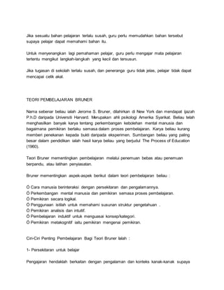 Jika sesuatu bahan pelajaran terlalu susah, guru perlu memudahkan bahan tersebut
supaya pelajar dapat memahami bahan itu.
Untuk menyenangkan lagi pemahaman pelajar, guru perlu mengajar mata pelajaran
tertentu mengikut langkah-langkah yang kecil dan tersusun.
Jika tugasan di sekolah terlalu susah, dan peneranga guru tidak jelas, pelajar tidak dapat
mencapai celik akal.
TEORI PEMBELAJARAN BRUNER
Nama sebenar beliau ialah Jerome S. Bruner, dilahirkan di New York dan mendapat ijazah
P.h.D daripada Universiti Harvard. Merupakan ahli psikologi Amerika Syarikat. Beliau telah
menghasilkan banyak karya tentang perkembangan kebolehan mental manusia dan
bagaimana pemikiran berlaku semasa dalam proses pembelajaran. Karya beliau kurang
memberi penekanan kepada bukti daripada eksperimen. Sumbangan beliau yang paling
besar dalam pendidikan ialah hasil karya beliau yang berjudul The Process of Education
(1960).
Teori Bruner mementingkan pembelajaran melalui penemuan bebas atau penemuan
berpandu, atau latihan penyiasatan.
Bruner mementingkan aspek-aspek berikut dalam teori pembelajaran beliau :
Ó Cara manusia berinteraksi dengan persekitaran dan pengalamannya.
Ó Perkembangan mental manusia dan pemikiran semasa proses pembelajaran.
Ó Pemikiran secara logikal.
Ó Penggunaan istilah untuk memahami susunan struktur pengetahuan .
Ó Pemikiran analisis dan intuitif.
Ó Pembelajaran induktif untuk menguasai konsep/kategori.
Ó Pemikiran metakognitif iaitu pemikiran mengenai pemikiran.
Ciri-Ciri Penting Pembelajaran Bagi Teori Bruner Ialah :
1- Persekitaran untuk belajar
Pengajaran hendaklah berkaitan dengan pengalaman dan konteks kanak-kanak supaya
 